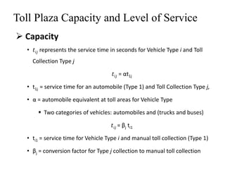 Toll Plaza Capacity and Level of Service
 Capacity
• 𝑡𝑖𝑗 represents the service time in seconds for Vehicle Type i and Toll
Collection Type j
𝑡𝑖𝑗 = αt1j
• t1j = service time for an automobile (Type 1) and Toll Collection Type j,
• α = automobile equivalent at toll areas for Vehicle Type
 Two categories of vehicles: automobiles and (trucks and buses)
𝑡𝑖𝑗 = βj ti1
• ti1 = service time for Vehicle Type i and manual toll collection (Type 1)
• βj = conversion factor for Type j collection to manual toll collection
 