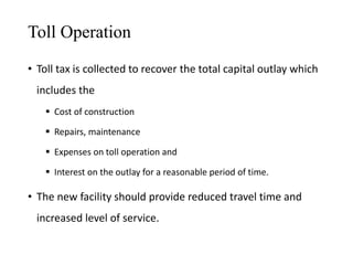 Toll Operation
• Toll tax is collected to recover the total capital outlay which
includes the
 Cost of construction
 Repairs, maintenance
 Expenses on toll operation and
 Interest on the outlay for a reasonable period of time.
• The new facility should provide reduced travel time and
increased level of service.
 