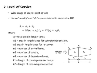  Level of Service
• Wide range of speeds exist at tolls
• Hence ‘density’ and ‘v/c’ are considered to determine LOS
Where
A = total area in length-lanes,
A1 = area in length-lanes for convergence section,
A2 area in length-lanes for re convergence section,
n1 = number of arrival lanes,
n2 = number of booths,
n3 = number of departure lanes,
L1 = length of convergence section, aud
L2 = length of reconvergence section
 