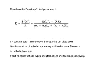 T = average total time to travel through the toll plaza area
Q = the number of vehicles appearing within this area, flow rate
i = vehicle type, and
a and t denote vehicle types of automobiles and trucks, respectively.
Therefore the Density of a toll plaza area is
 