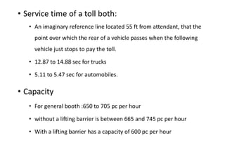 • Service time of a toll both:
• An imaginary reference line located 55 ft from attendant, that the
point over which the rear of a vehicle passes when the following
vehicle just stops to pay the toll.
• 12.87 to 14.88 sec for trucks
• 5.11 to 5.47 sec for automobiles.
• Capacity
• For general booth :650 to 705 pc per hour
• without a lifting barrier is between 665 and 745 pc per hour
• With a lifting barrier has a capacity of 600 pc per hour
 