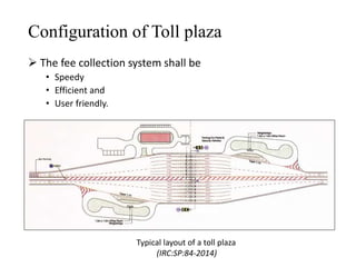 Configuration of Toll plaza
 The fee collection system shall be
• Speedy
• Efficient and
• User friendly.
Typical layout of a toll plaza
(IRC:SP:84-2014)
 