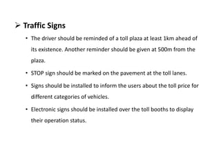  Traffic Signs
• The driver should be reminded of a toll plaza at least 1km ahead of
its existence. Another reminder should be given at 500m from the
plaza.
• STOP sign should be marked on the pavement at the toll lanes.
• Signs should be installed to inform the users about the toll price for
different categories of vehicles.
• Electronic signs should be installed over the toll booths to display
their operation status.
 