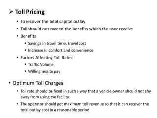  Toll Pricing
• To recover the total capital outlay
• Toll should not exceed the benefits which the user receive
• Benefits
 Savings in travel time, travel cost
 Increase in comfort and convenience
• Factors Affecting Toll Rates
 Traffic Volume
 Willingness to pay
• Optimum Toll Charges
• Toll rate should be fixed in such a way that a vehicle owner should not shy
away from using the facility.
• The operator should get maximum toll revenue so that it can recover the
total outlay cost in a reasonable period.
 