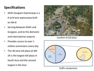Specifications
• Delhi-Gurgaon Expressway is a
6 to 8-lane expressway built
on NH-8
• Serving between Delhi and
Gurgaon, and to the domestic
and international airports
• Provides access to over 1
million commuters every day
• The 36-lane toll plaza at KM
24 is the largest toll plaza in
South Asia and the second
largest in the Asia
Location of toll plaza
Traffic composition
 