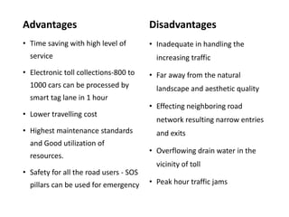 Advantages
• Time saving with high level of
service
• Electronic toll collections-800 to
1000 cars can be processed by
smart tag lane in 1 hour
• Lower travelling cost
• Highest maintenance standards
and Good utilization of
resources.
• Safety for all the road users - SOS
pillars can be used for emergency
Disadvantages
• Inadequate in handling the
increasing traffic
• Far away from the natural
landscape and aesthetic quality
• Effecting neighboring road
network resulting narrow entries
and exits
• Overflowing drain water in the
vicinity of toll
• Peak hour traffic jams
 
