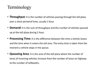 Terminology
• Throughput: It is the number of vehicles passing through the toll plaza
over a short period of time, usually 1 hour.
• Demand: It is the sum of throughput and the number of vehicles queued
up at the toll plaza during 1 hour.
• Processing Time: It is the difference between the time a vehicle leaves
and the time when it enters the toll area. The entry time is taken from the
moment a vehicle stops in the queue.
• Queueing Area: It is the area of the toll plaza where the number of
lanes of incoming vehicles increase from the number of lanes on highway
to the number of tollbooths.
 