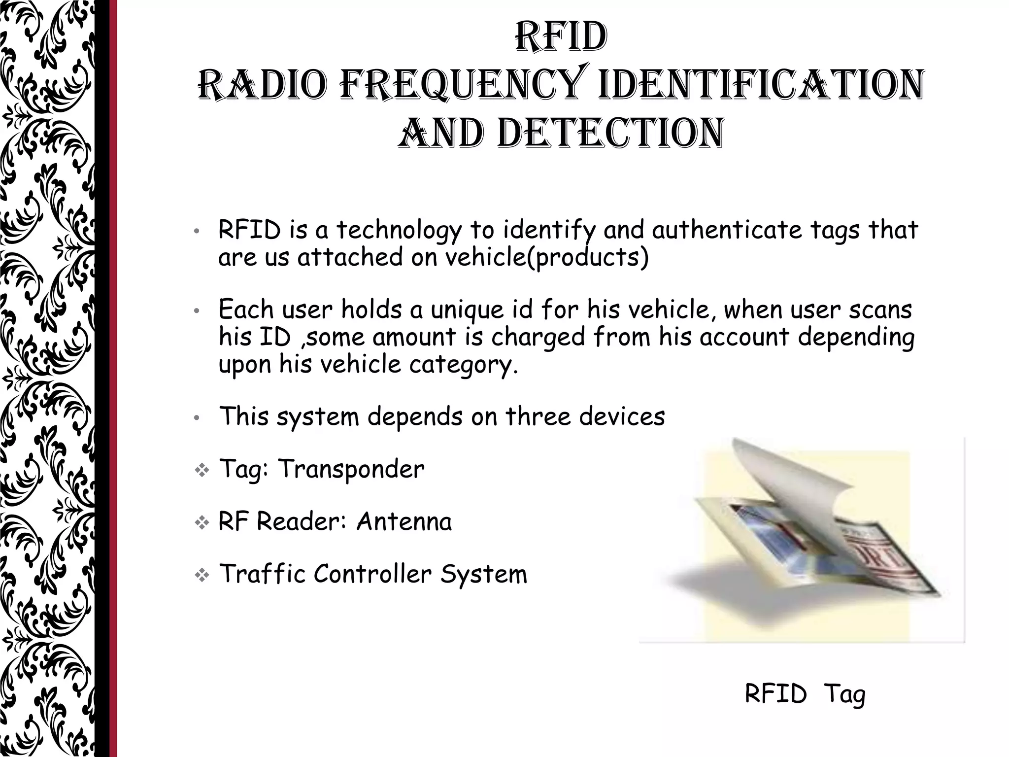 RFID
Radio Frequency Identification
and Detection
• RFID is a technology to identify and authenticate tags that
are us attached on vehicle(products)
• Each user holds a unique id for his vehicle, when user scans
his ID ,some amount is charged from his account depending
upon his vehicle category.
• This system depends on three devices
 Tag: Transponder
 RF Reader: Antenna
 Traffic Controller System
RFID Tag
 