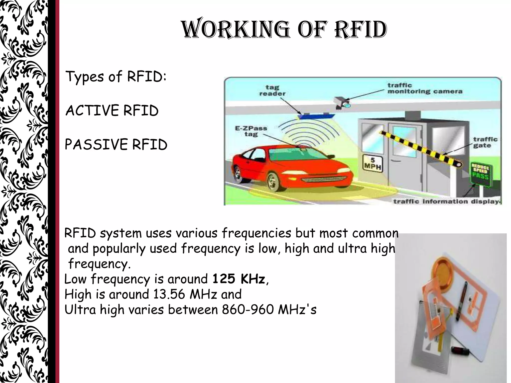 WORKING OF RFID
RFID system uses various frequencies but most common
and popularly used frequency is low, high and ultra high
frequency.
Low frequency is around 125 KHz,
High is around 13.56 MHz and
Ultra high varies between 860-960 MHz's
Types of RFID:
ACTIVE RFID
PASSIVE RFID
 