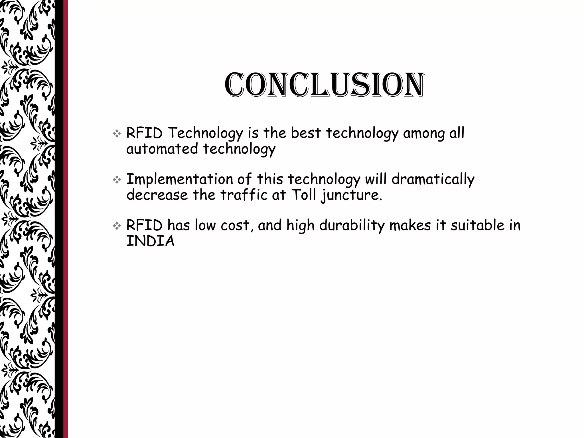 CONCLUSION
 RFID Technology is the best technology among all
automated technology
 Implementation of this technology will dramatically
decrease the traffic at Toll juncture.
 RFID has low cost, and high durability makes it suitable in
INDIA
 