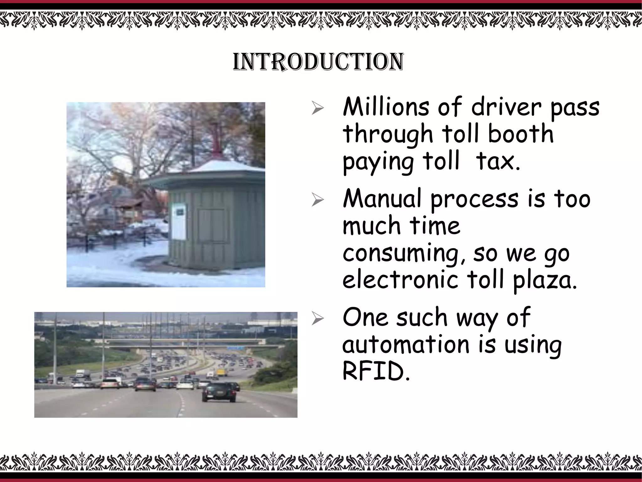 INTRODUCTION
 Millions of driver pass
through toll booth
paying toll tax.
 Manual process is too
much time
consuming, so we go
electronic toll plaza.
 One such way of
automation is using
RFID.
 