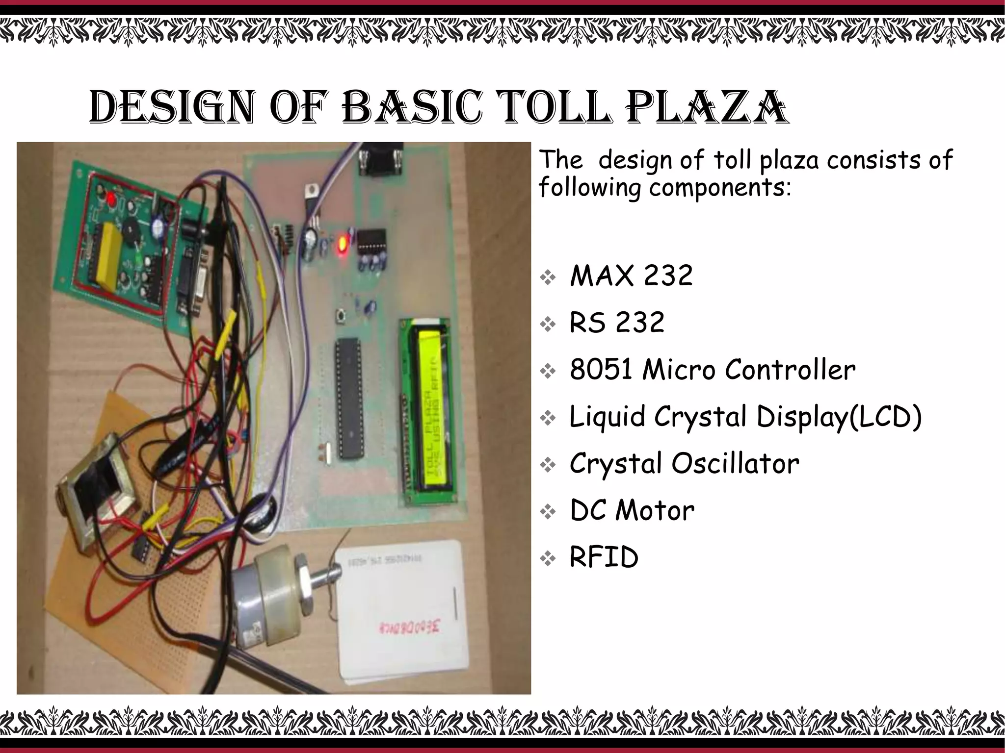DESIGN OF BASIC TOLL PLAZA
The design of toll plaza consists of
following components:
 MAX 232
 RS 232
 8051 Micro Controller
 Liquid Crystal Display(LCD)
 Crystal Oscillator
 DC Motor
 RFID
 