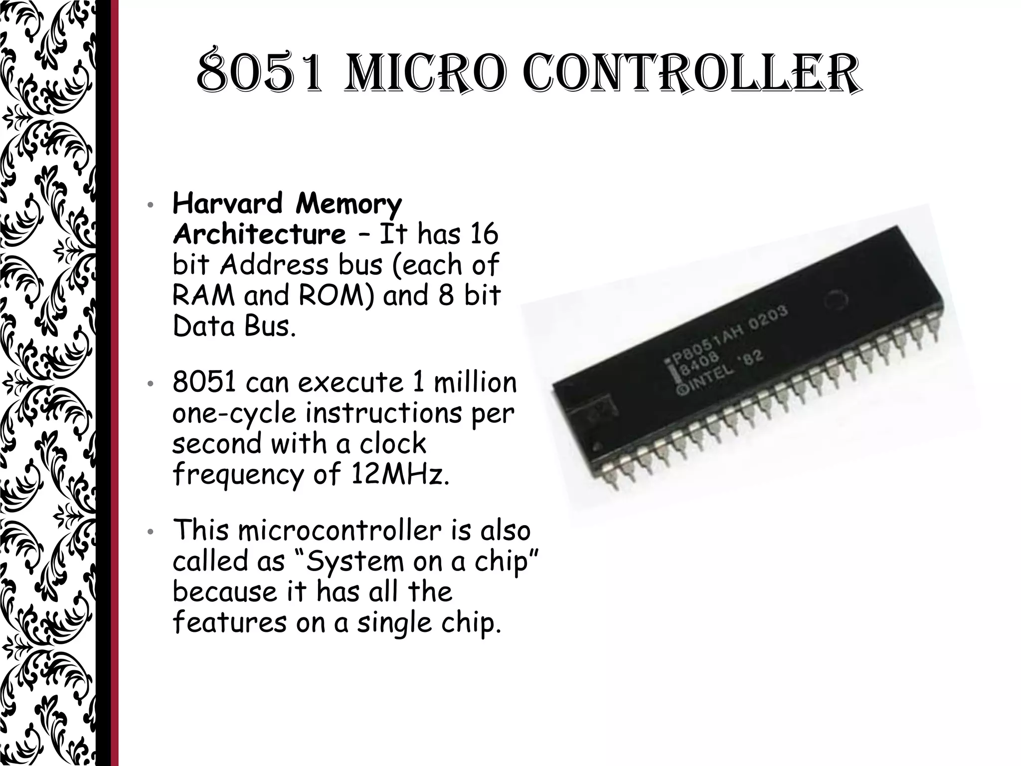 8051 MICRO CONTROLLER
• Harvard Memory
Architecture – It has 16
bit Address bus (each of
RAM and ROM) and 8 bit
Data Bus.
• 8051 can execute 1 million
one-cycle instructions per
second with a clock
frequency of 12MHz.
• This microcontroller is also
called as “System on a chip”
because it has all the
features on a single chip.
 