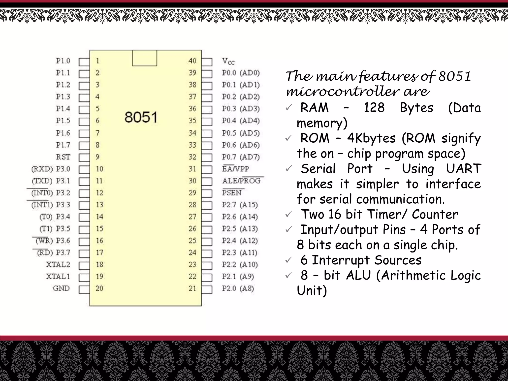 The main features of 8051
microcontroller are
 RAM – 128 Bytes (Data
memory)
 ROM – 4Kbytes (ROM signify
the on – chip program space)
 Serial Port – Using UART
makes it simpler to interface
for serial communication.
 Two 16 bit Timer/ Counter
 Input/output Pins – 4 Ports of
8 bits each on a single chip.
 6 Interrupt Sources
 8 – bit ALU (Arithmetic Logic
Unit)
 