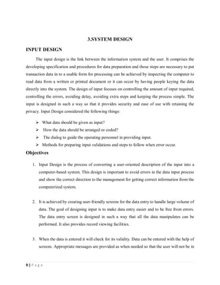 9 | P a g e
3.SYSTEM DESIGN
INPUT DESIGN
The input design is the link between the information system and the user. It comprises the
developing specification and procedures for data preparation and those steps are necessary to put
transaction data in to a usable form for processing can be achieved by inspecting the computer to
read data from a written or printed document or it can occur by having people keying the data
directly into the system. The design of input focuses on controlling the amount of input required,
controlling the errors, avoiding delay, avoiding extra steps and keeping the process simple. The
input is designed in such a way so that it provides security and ease of use with retaining the
privacy. Input Design considered the following things:
 What data should be given as input?
 How the data should be arranged or coded?
 The dialog to guide the operating personnel in providing input.
 Methods for preparing input validations and steps to follow when error occur.
Objectives
1. Input Design is the process of converting a user-oriented description of the input into a
computer-based system. This design is important to avoid errors in the data input process
and show the correct direction to the management for getting correct information from the
computerized system.
2. It is achieved by creating user-friendly screens for the data entry to handle large volume of
data. The goal of designing input is to make data entry easier and to be free from errors.
The data entry screen is designed in such a way that all the data manipulates can be
performed. It also provides record viewing facilities.
3. When the data is entered it will check for its validity. Data can be entered with the help of
screens. Appropriate messages are provided as when needed so that the user will not be in
 