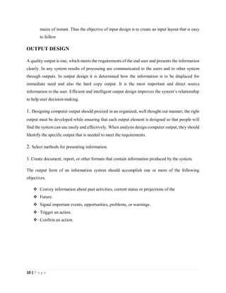 10 | P a g e
maize of instant. Thus the objective of input design is to create an input layout that is easy
to follow
OUTPUT DESIGN
A quality output is one, which meets the requirements of the end user and presents the information
clearly. In any system results of processing are communicated to the users and to other system
through outputs. In output design it is determined how the information is to be displaced for
immediate need and also the hard copy output. It is the most important and direct source
information to the user. Efficient and intelligent output design improves the system’s relationship
to help user decision-making.
1. Designing computer output should proceed in an organized, well thought out manner; the right
output must be developed while ensuring that each output element is designed so that people will
find the system can use easily and effectively. When analysis design computer output, they should
Identify the specific output that is needed to meet the requirements.
2. Select methods for presenting information.
3. Create document, report, or other formats that contain information produced by the system.
The output form of an information system should accomplish one or more of the following
objectives.
 Convey information about past activities, current status or projections of the
 Future.
 Signal important events, opportunities, problems, or warnings.
 Trigger an action.
 Confirm an action.
 