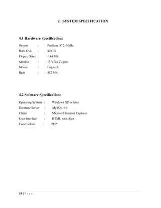 18 | P a g e
1. SYSTEM SPECIFICATION
4.1 Hardware Specification:
System : Pentium IV 2.4 GHz.
Hard Disk : 40 GB.
Floppy Drive : 1.44 Mb.
Monitor : 15 VGA Colour.
Mouse : Logitech.
Ram : 512 Mb.
4.2 Software Specification:
Operating System : Windows XP or later
Database Server : MySQL 5.0
Client : Microsoft Internet Explorer
User Interface : HTML with Ajax
Code Behind : PHP
 