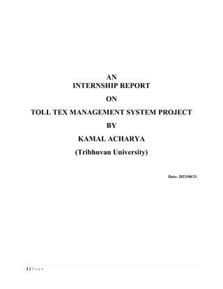 1 | P a g e
AN
INTERNSHIP REPORT
ON
TOLL TEX MANAGEMENT SYSTEM PROJECT
BY
KAMAL ACHARYA
(Tribhuvan University)
Date: 2023/08/21
 
