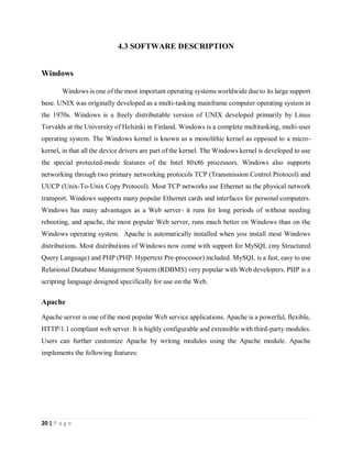 20 | P a g e
4.3 SOFTWARE DESCRIPTION
Windows
Windows is one of the most important operating systems worldwide due to its large support
base. UNIX was originally developed as a multi-tasking mainframe computer operating system in
the 1970s. Windows is a freely distributable version of UNIX developed primarily by Linus
Torvalds at the University of Helsinki in Finland. Windows is a complete multitasking, multi-user
operating system. The Windows kernel is known as a monolithic kernel as opposed to a micro-
kernel, in that all the device drivers are part of the kernel. The Windows kernel is developed to use
the special protected-mode features of the Intel 80x86 processors. Windows also supports
networking through two primary networking protocols TCP (Transmission Control Protocol) and
UUCP (Unix-To-Unix Copy Protocol). Most TCP networks use Ethernet as the physical network
transport. Windows supports many popular Ethernet cards and interfaces for personal computers.
Windows has many advantages as a Web server- it runs for long periods of without needing
rebooting, and apache, the most popular Web server, runs much better on Windows than on the
Windows operating system. Apache is automatically installed when you install most Windows
distributions. Most distributions of Windows now come with support for MySQL (my Structured
Query Language) and PHP (PHP: Hypertext Pre-processor) included. MySQL is a fast, easy to use
Relational Database Management System (RDBMS) very popular with Web developers. PHP is a
scripting language designed specifically for use on the Web.
Apache
Apache server is one of the most popular Web service applications. Apache is a powerful, flexible,
HTTP/1.1 compliant web server. It is highly configurable and extensible with third-party modules.
Users can further customize Apache by writing modules using the Apache module. Apache
implements the following features:
 