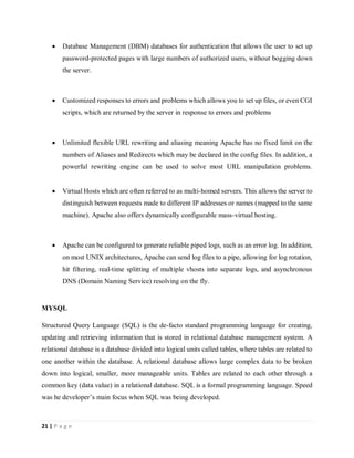 21 | P a g e
 Database Management (DBM) databases for authentication that allows the user to set up
password-protected pages with large numbers of authorized users, without bogging down
the server.
 Customized responses to errors and problems which allows you to set up files, or even CGI
scripts, which are returned by the server in response to errors and problems
 Unlimited flexible URL rewriting and aliasing meaning Apache has no fixed limit on the
numbers of Aliases and Redirects which may be declared in the config files. In addition, a
powerful rewriting engine can be used to solve most URL manipulation problems.
 Virtual Hosts which are often referred to as multi-homed servers. This allows the server to
distinguish between requests made to different IP addresses or names (mapped to the same
machine). Apache also offers dynamically configurable mass-virtual hosting.
 Apache can be configured to generate reliable piped logs, such as an error log. In addition,
on most UNIX architectures, Apache can send log files to a pipe, allowing for log rotation,
hit filtering, real-time splitting of multiple vhosts into separate logs, and asynchronous
DNS (Domain Naming Service) resolving on the fly.
MYSQL
Structured Query Language (SQL) is the de-facto standard programming language for creating,
updating and retrieving information that is stored in relational database management system. A
relational database is a database divided into logical units called tables, where tables are related to
one another within the database. A relational database allows large complex data to be broken
down into logical, smaller, more manageable units. Tables are related to each other through a
common key (data value) in a relational database. SQL is a formal programming language. Speed
was he developer’s main focus when SQL was being developed.
 