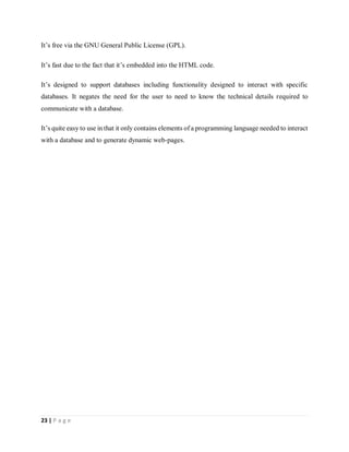 23 | P a g e
It’s free via the GNU General Public License (GPL).
It’s fast due to the fact that it’s embedded into the HTML code.
It’s designed to support databases including functionality designed to interact with specific
databases. It negates the need for the user to need to know the technical details required to
communicate with a database.
It’s quite easy to use in that it only contains elements of a programming language needed to interact
with a database and to generate dynamic web-pages.
 
