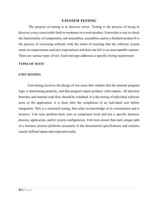 25 | P a g e
5 SYSTEM TESTING
The purpose of testing is to discover errors. Testing is the process of trying to
discover every conceivable fault or weakness in a work product. It provides a way to check
the functionality of components, sub-assemblies, assemblies and/or a finished product It is
the process of exercising software with the intent of ensuring that the software system
meets its requirements and user expectations and does not fail in an unacceptable manner.
There are various types of test. Each test type addresses a specific testing requirement.
TYPES OF TESTS
UNIT TESTING
Unit testing involves the design of test cases that validate that the internal program
logic is functioning properly, and that program inputs produce valid outputs. All decision
branches and internal code flow should be validated. It is the testing of individual software
units of the application .it is done after the completion of an individual unit before
integration. This is a structural testing, that relies on knowledge of its construction and is
invasive. Unit tests perform basic tests at component level and test a specific business
process, application, and/or system configuration. Unit tests ensure that each unique path
of a business process performs accurately to the documented specifications and contains
clearly defined inputs and expected results.
 