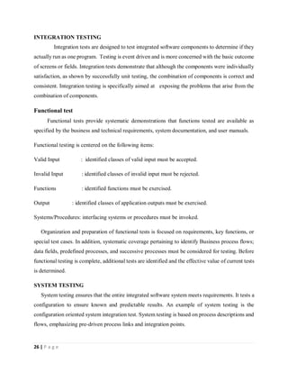 26 | P a g e
INTEGRATION TESTING
Integration tests are designed to test integrated software components to determine if they
actually run as one program. Testing is event driven and is more concerned with the basic outcome
of screens or fields. Integration tests demonstrate that although the components were individually
satisfaction, as shown by successfully unit testing, the combination of components is correct and
consistent. Integration testing is specifically aimed at exposing the problems that arise from the
combination of components.
Functional test
Functional tests provide systematic demonstrations that functions tested are available as
specified by the business and technical requirements, system documentation, and user manuals.
Functional testing is centered on the following items:
Valid Input : identified classes of valid input must be accepted.
Invalid Input : identified classes of invalid input must be rejected.
Functions : identified functions must be exercised.
Output : identified classes of application outputs must be exercised.
Systems/Procedures: interfacing systems or procedures must be invoked.
Organization and preparation of functional tests is focused on requirements, key functions, or
special test cases. In addition, systematic coverage pertaining to identify Business process flows;
data fields, predefined processes, and successive processes must be considered for testing. Before
functional testing is complete, additional tests are identified and the effective value of current tests
is determined.
SYSTEM TESTING
System testing ensures that the entire integrated software system meets requirements. It tests a
configuration to ensure known and predictable results. An example of system testing is the
configuration oriented system integration test. System testing is based on process descriptions and
flows, emphasizing pre-driven process links and integration points.
 