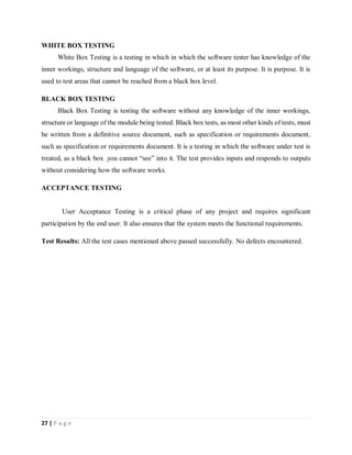 27 | P a g e
WHITE BOX TESTING
White Box Testing is a testing in which in which the software tester has knowledge of the
inner workings, structure and language of the software, or at least its purpose. It is purpose. It is
used to test areas that cannot be reached from a black box level.
BLACK BOX TESTING
Black Box Testing is testing the software without any knowledge of the inner workings,
structure or language of the module being tested. Black box tests, as most other kinds of tests, must
be written from a definitive source document, such as specification or requirements document,
such as specification or requirements document. It is a testing in which the software under test is
treated, as a black box .you cannot “see” into it. The test provides inputs and responds to outputs
without considering how the software works.
ACCEPTANCE TESTING
User Acceptance Testing is a critical phase of any project and requires significant
participation by the end user. It also ensures that the system meets the functional requirements.
Test Results: All the test cases mentioned above passed successfully. No defects encountered.
 