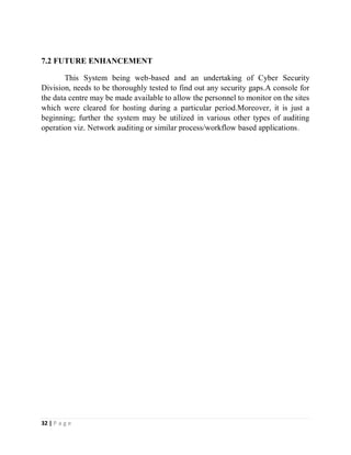 32 | P a g e
7.2 FUTURE ENHANCEMENT
This System being web-based and an undertaking of Cyber Security
Division, needs to be thoroughly tested to find out any security gaps.A console for
the data centre may be made available to allow the personnel to monitor on the sites
which were cleared for hosting during a particular period.Moreover, it is just a
beginning; further the system may be utilized in various other types of auditing
operation viz. Network auditing or similar process/workflow based applications.
 