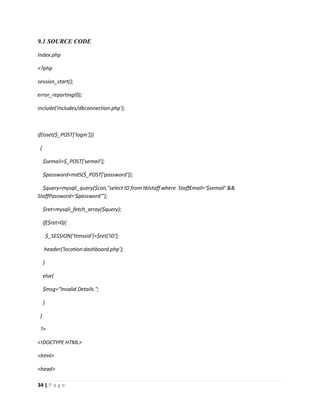 34 | P a g e
9.1 SOURCE CODE
Index.php
<?php
session_start();
error_reporting(0);
include('includes/dbconnection.php');
if(isset($_POST['login']))
{
$semail=$_POST['semail'];
$password=md5($_POST['password']);
$query=mysqli_query($con,"select ID from tblstaff where StaffEmail='$semail' &&
StaffPassword='$password'");
$ret=mysqli_fetch_array($query);
if($ret>0){
$_SESSION['ttmssid']=$ret['ID'];
header('location:dashboard.php');
}
else{
$msg="Invalid Details.";
}
}
?>
<!DOCTYPE HTML>
<html>
<head>
 