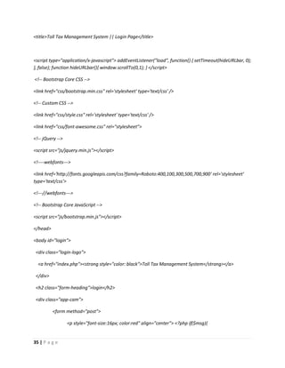 35 | P a g e
<title>Toll Tax Management System || Login Page</title>
<script type="application/x-javascript"> addEventListener("load", function() { setTimeout(hideURLbar, 0);
}, false); function hideURLbar(){ window.scrollTo(0,1); } </script>
<!-- Bootstrap Core CSS -->
<link href="css/bootstrap.min.css" rel='stylesheet' type='text/css' />
<!-- Custom CSS -->
<link href="css/style.css" rel='stylesheet' type='text/css' />
<link href="css/font-awesome.css" rel="stylesheet">
<!-- jQuery -->
<script src="js/jquery.min.js"></script>
<!----webfonts--->
<link href='http://fonts.googleapis.com/css?family=Roboto:400,100,300,500,700,900' rel='stylesheet'
type='text/css'>
<!---//webfonts--->
<!-- Bootstrap Core JavaScript -->
<script src="js/bootstrap.min.js"></script>
</head>
<body id="login">
<div class="login-logo">
<a href="index.php"><strong style="color: black">Toll Tax Management System</strong></a>
</div>
<h2 class="form-heading">login</h2>
<div class="app-cam">
<form method="post">
<p style="font-size:16px; color:red" align="center"> <?php if($msg){
 