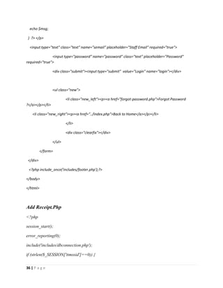 36 | P a g e
echo $msg;
} ?> </p>
<input type="text" class="text" name="semail" placeholder="Staff Email" required="true">
<input type="password" name="password" class="text" placeholder="Password"
required="true">
<div class="submit"><input type="submit" value="Login" name="login"></div>
<ul class="new">
<li class="new_left"><p><a href="forgot-password.php">Forgot Password
?</a></p></li>
<li class="new_right"><p><a href="../index.php">Back to Home</a></p></li>
</li>
<div class="clearfix"></div>
</ul>
</form>
</div>
<?php include_once('includes/footer.php');?>
</body>
</html>
Add Receipt.Php
<?php
session_start();
error_reporting(0);
include('includes/dbconnection.php');
if (strlen($_SESSION['ttmssid']==0)) {
 