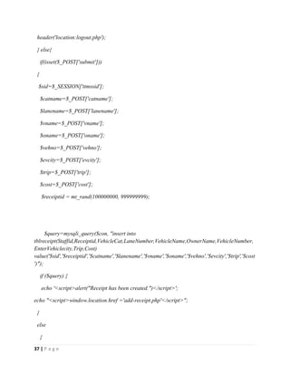 37 | P a g e
header('location:logout.php');
} else{
if(isset($_POST['submit']))
{
$sid=$_SESSION['ttmssid'];
$catname=$_POST['catname'];
$lanename=$_POST['lanename'];
$vname=$_POST['vname'];
$oname=$_POST['oname'];
$vehno=$_POST['vehno'];
$evcity=$_POST['evcity'];
$trip=$_POST['trip'];
$cost=$_POST['cost'];
$receiptid = mt_rand(100000000, 999999999);
$query=mysqli_query($con, "insert into
tblreceipt(Staffid,Receiptid,VehicleCat,LaneNumber,VehicleName,OwnerName,VehicleNumber,
EnterVehiclecity,Trip,Cost)
value('$sid','$receiptid','$catname','$lanename','$vname','$oname','$vehno','$evcity','$trip','$cost
')");
if ($query) {
echo '<script>alert("Receipt has been created.")</script>';
echo "<script>window.location.href ='add-receipt.php'</script>";
}
else
{
 