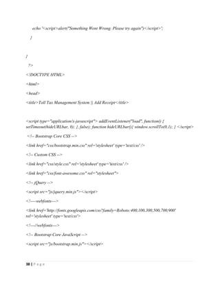 38 | P a g e
echo '<script>alert("Something Went Wrong. Please try again")</script>';
}
}
?>
<!DOCTYPE HTML>
<html>
<head>
<title>Toll Tax Management System || Add Receipt</title>
<script type="application/x-javascript"> addEventListener("load", function() {
setTimeout(hideURLbar, 0); }, false); function hideURLbar(){ window.scrollTo(0,1); } </script>
<!-- Bootstrap Core CSS -->
<link href="css/bootstrap.min.css" rel='stylesheet' type='text/css' />
<!-- Custom CSS -->
<link href="css/style.css" rel='stylesheet' type='text/css' />
<link href="css/font-awesome.css" rel="stylesheet">
<!-- jQuery -->
<script src="js/jquery.min.js"></script>
<!----webfonts--->
<link href='http://fonts.googleapis.com/css?family=Roboto:400,100,300,500,700,900'
rel='stylesheet' type='text/css'>
<!---//webfonts--->
<!-- Bootstrap Core JavaScript -->
<script src="js/bootstrap.min.js"></script>
 