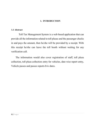 3 | P a g e
1. INTRODUCTION
1.1 Abstract
Toll Tax Management System is a web based application that can
provide all the information related to toll plazas and the passenger checks
in and pays the amount, then he/she will be provided by a receipt. With
this receipt he/she can leave the toll booth without waiting for any
verification call.
The information would also cover registration of staff, toll plaza
collection, toll plaza collection entry for vehicles, date wise report entry,
Vehicle passes and passes reports b/w dates.
 