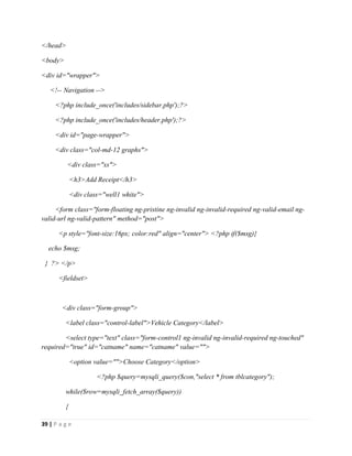 39 | P a g e
</head>
<body>
<div id="wrapper">
<!-- Navigation -->
<?php include_once('includes/sidebar.php');?>
<?php include_once('includes/header.php');?>
<div id="page-wrapper">
<div class="col-md-12 graphs">
<div class="xs">
<h3>Add Receipt</h3>
<div class="well1 white">
<form class="form-floating ng-pristine ng-invalid ng-invalid-required ng-valid-email ng-
valid-url ng-valid-pattern" method="post">
<p style="font-size:16px; color:red" align="center"> <?php if($msg){
echo $msg;
} ?> </p>
<fieldset>
<div class="form-group">
<label class="control-label">Vehicle Category</label>
<select type="text" class="form-control1 ng-invalid ng-invalid-required ng-touched"
required="true" id="catname" name="catname" value="">
<option value="">Choose Category</option>
<?php $query=mysqli_query($con,"select * from tblcategory");
while($row=mysqli_fetch_array($query))
{
 