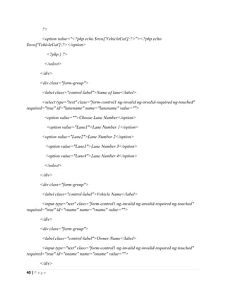 40 | P a g e
?>
<option value="<?php echo $row['VehicleCat'];?>"><?php echo
$row['VehicleCat'];?></option>
<?php } ?>
</select>
</div>
<div class="form-group">
<label class="control-label">Name of lane</label>
<select type="text" class="form-control1 ng-invalid ng-invalid-required ng-touched"
required="true" id="lanename" name="lanename" value="">
<option value="">Choose Lane Number</option>
<option value="Lane1">Lane Number 1</option>
<option value="Lane2">Lane Number 2</option>
<option value="Lane3">Lane Number 3</option>
<option value="Lane4">Lane Number 4</option>
</select>
</div>
<div class="form-group">
<label class="control-label">Vehicle Name</label>
<input type="text" class="form-control1 ng-invalid ng-invalid-required ng-touched"
required="true" id="vname" name="vname" value="">
</div>
<div class="form-group">
<label class="control-label">Owner Name</label>
<input type="text" class="form-control1 ng-invalid ng-invalid-required ng-touched"
required="true" id="oname" name="oname" value="">
</div>
 