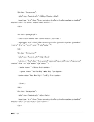 41 | P a g e
<div class="form-group">
<label class="control-label">Vehicle Number</label>
<input type="text" class="form-control1 ng-invalid ng-invalid-required ng-touched"
required="true" id="vehno" name="vehno" value="">
</div>
<div class="form-group">
<label class="control-label">Enter Vehicle City</label>
<input type="text" class="form-control1 ng-invalid ng-invalid-required ng-touched"
required="true" id="evcity" name="evcity" value="">
</div>
<div class="form-group">
<label class="control-label">Trip</label>
<select type="text" class="form-control1 ng-invalid ng-invalid-required ng-touched"
required="true" id="trip" name="trip" value="">
<option value="">Choose Trip</option>
<option value="One Way Trip">One Way Trip</option>
<option value="Two Way Trip">Two Way Trip</option>
</select>
</div>
<div class="form-group">
<label class="control-label">Cost</label>
<input type="text" class="form-control1 ng-invalid ng-invalid-required ng-touched"
required="true" id="cost" name="cost" value="">
</div>
 