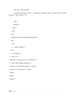 42 | P a g e
<div class="form-group">
<p style="text-align: center;"> <button type="submit" name="submit" class="btn btn-
primary">Add</button></p>
</div>
</fieldset>
</form>
</div>
</div>
<?php include_once('includes/footer.php');?>
</div>
</div>
<!-- /#page-wrapper -->
</div>
<!-- /#wrapper -->
<!-- Nav CSS -->
<link href="css/custom.css" rel="stylesheet">
<!-- Metis Menu Plugin JavaScript -->
<script src="js/metisMenu.min.js"></script>
<script src="js/custom.js"></script>
</body>
</html>
<?php } ?>
 