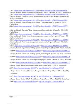 57 | P a g e
SSRN: https://ssrn.com/abstract=4831015 or http://dx.doi.org/10.2139/ssrn.4831015
Acharya, Kamal, Burber ordering system project report. (October 10, 2022). Available at
SSRN: https://ssrn.com/abstract=4832704 or http://dx.doi.org/10.2139/ssrn.4832704
Acharya, Kamal, Teachers Record Management System Project Report (December 10,
2023). Available at
SSRN: https://ssrn.com/abstract=4833821 or http://dx.doi.org/10.2139/ssrn.4833821
Acharya, Kamal, Dairy Management System Project Report (December 20, 2020).
Available at
SSRN: https://ssrn.com/abstract=4835231 or http://dx.doi.org/10.2139/ssrn.4835231
Acharya, Kamal, Electrical Shop Management System Project (December 10, 2019).
Available at
SSRN: https://ssrn.com/abstract=4835238 or http://dx.doi.org/10.2139/ssrn.4835238
Acharya, Kamal, Online book store management system project report. (Febuary 10,
2020). Available at
SSRN: https://ssrn.com/abstract=4835277 or http://dx.doi.org/10.2139/ssrn.4835277
Acharya, Kamal, Paint shop management system project report. (January 10, 2019).
Available at
SSRN: https://ssrn.com/abstract=4835441 or http://dx.doi.org/10.2139/ssrn.4835441
Acharya, Kamal, Supermarket billing system project report. (August 10, 2021). Available
at SSRN: https://ssrn.com/abstract=4835474 or http://dx.doi.org/10.2139/ssrn.4835474
Acharya, Kamal, Online texi booking system project report. (March 10, 2022). Available
at SSRN: https://ssrn.com/abstract=4837729 or http://dx.doi.org/10.2139/ssrn.4837729
Acharya, Kamal, Online car servicing system project report. (March 10, 2023). Available
at SSRN: https://ssrn.com/abstract=4837832 or http://dx.doi.org/10.2139/ssrn.4837832
Acharya, Kamal, School management system project report. (July 10, 2021). Available at
SSRN: https://ssrn.com/abstract=4837837 or http://dx.doi.org/10.2139/ssrn.4837837
Acharya, Kamal, Furniture Showroom Management System Project Report (March 21, 2021).
Available at
SSRN: https://ssrn.com/abstract=4839422 or http://dx.doi.org/10.2139/ssrn.4839422
Acharya, Kamal, Online Vehicle Rental System Project Report (March 21, 2019). Available at
SSRN: https://ssrn.com/abstract=4839429 or http://dx.doi.org/10.2139/ssrn.4839429
View publication stats
 