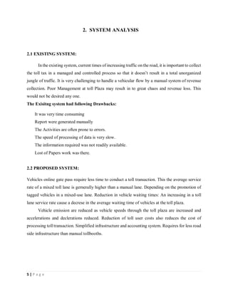5 | P a g e
2. SYSTEM ANALYSIS
2.1 EXISTING SYSTEM:
In the existing system, current times of increasing traffic on the road, it is important to collect
the toll tax in a managed and controlled process so that it doesn’t result in a total unorganized
jungle of traffic. It is very challenging to handle a vehicular flow by a manual system of revenue
collection. Poor Management at toll Plaza may result in to great chaos and revenue loss. This
would not be desired any one.
The Exisitng system had following Drawbacks:
It was very time consuming
Report were generated manually
The Activities are often prone to errors.
The speed of processing of data is very slow.
The information required was not readily available.
Lost of Papers work was there.
2.2 PROPOSED SYSTEM:
Vehicles online gate pass require less time to conduct a toll transaction. This the average service
rate of a mixed toll lane is gernerally higher than a manual lane. Depending on the promotion of
tagged vehicles in a mixed-use lane. Reduction in vehicle waiting times: An increasing in a toll
lane service rate cause a decrese in the average waiting time of vehicles at the toll plaza.
Vehicle emission are reduced as vehicle speeds through the toll plaza are increased and
accelerations and declerations reduced. Reduction of toll user costs also reduces the cost of
processing toll transaction. Simplified infrastructure and accounting system. Requires for less road
side infrastructure than manual tollbooths.
 