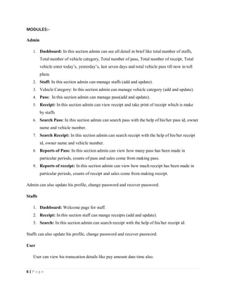 6 | P a g e
MODULES:-
Admin
1. Dashboard: In this section admin can see all detail in brief like total number of staffs,
Total number of vehicle category, Total number of pass, Total number of receipt, Total
vehicle enter today’s, yesterday’s, last seven days and total vehicle pass till now in toll
plaza.
2. Staff: In this section admin can manage staffs (add and update).
3. Vehicle Category: In this section admin can manage vehicle category (add and update).
4. Pass: In this section admin can manage pass(add and update).
5. Receipt: In this section admin can view receipt and take print of receipt which is make
by staffs
6. Search Pass: In this section admin can search pass with the help of his/her pass id, owner
name and vehicle number.
7. Search Receipt: In this section admin can search receipt with the help of his/her receipt
id, owner name and vehicle number.
8. Reports of Pass: In this section admin can view how many pass has been made in
particular periods, counts of pass and sales come from making pass.
9. Reports of receipt: In this section admin can view how much receipt has been made in
particular periods, counts of receipt and sales come from making receipt.
Admin can also update his profile, change password and recover password.
Staffs
1. Dashboard: Welcome page for staff.
2. Receipt: In this section staff can mange receipts (add and update).
3. Search: In this section admin can search receipt with the help of his/her receipt id.
Staffs can also update his profile, change password and recover password.
User
User can view his transcation details like pay amount date time also.
 