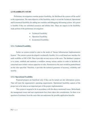 7 | P a g e
2.3 FEASIBILITY STUDY
Preliminary investigation examine project feasibility, the likelihood the system will be useful
to the organization. The main objective of the feasibility study is to test the Technical, Operational
and Economical feasibility for adding new modules and debugging old running system. All system
is feasible if they are unlimited resources and infinite time. There are aspects in the feasibility
study portion of the preliminary investigation:
 Technical Feasibility
 Operation Feasibility
 Economical Feasibility
2.3.1. Technical Feasibility
Earlier no system existed to cater to the needs of ‘Secure Infrastructure Implementation
System’. The current system developed is technically feasible. It is a web based user interface for
audit workflow at NIC-CSD. Thus it provides an easy access to the users. The database’s purpose
is to create, establish and maintain a workflow among various entities in order to facilitate all
concerned users in their various capacities or roles. Permission to the users would be granted based
on the roles specified. Therefore, it provides the technical guarantee of accuracy, reliability and
security.
2.3.2. Operational Feasibility
Proposed projects are beneficial only if they can be turned out into information system.
That will meet the organization’s operating requirements. Operational feasibility aspects of the
project are to be taken as an important part of the project implementation.
This system is targeted to be in accordance with the above-mentioned issues. Beforehand,
the management issues and user requirements have been taken into consideration. So there is no
question of resistance from the users that can undermine the possible application benefits.
 