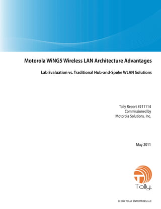 Motorola WiNG5 Wireless LAN Architecture Advantages
      Lab Evaluation vs. Traditional Hub-and-Spoke WLAN Solutions




                                              Tolly Report #211114
                                                  Commissioned by
                                             Motorola Solutions, Inc.




                                                              May 2011




                                                             Tolly.
                                               © 2011 TOLLY ENTERPRISES, LLC
 