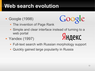 Web search evolution

   Google (1998)
       The invention of Page Rank
       Simple and clear interface instead of turning to a
        web portal
   Yandex (1997)
       Full-text search with Russian morphology support
       Quickly gained large popularity in Russia



                                                             12
 