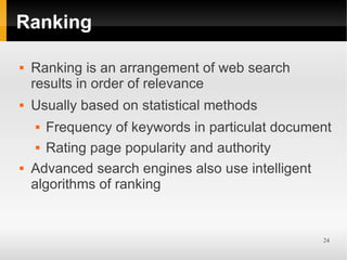 Ranking

   Ranking is an arrangement of web search
    results in order of relevance
   Usually based on statistical methods
      Frequency of keywords in particulat document
      Rating page popularity and authority


   Advanced search engines also use intelligent
    algorithms of ranking


                                                 24
 