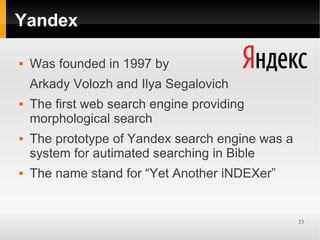 Yandex

   Was founded in 1997 by
    Arkady Volozh and Ilya Segalovich
   The first web search engine providing
    morphological search
   The prototype of Yandex search engine was a
    system for autimated searching in Bible
   The name stand for “Yet Another iNDEXer”


                                                  33
 