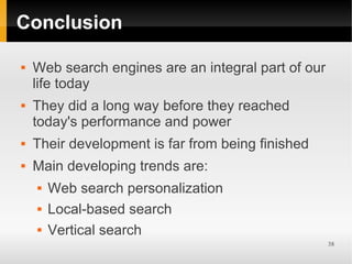 Conclusion

   Web search engines are an integral part of our
    life today
   They did a long way before they reached
    today's performance and power
   Their development is far from being finished
   Main developing trends are:
       Web search personalization
       Local-based search
       Vertical search
                                                     38
 
