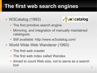 The first web search engines

   W3Catalog (1993)
       The first primitive search engine
       Mirroring and integration of manually maintained
        catalogues
       Still available: http://www.w3catalog.com/
   World Wide Web Wanderer (1993)
       The first web crawler
       The first web index called Wandex
       Aimed to count Web size, not to serve as a search
        tool
                                                            8
 