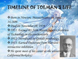 TIMELINE OF TOLMAN’S LIFE

Born in Newton, Massachusetts on April
14,1886
Died on November 19, 1959
1911: Earned BS from Massachusetts Institute
of Technology in electrochemistry
1912: Introduced to Gestalt psychology
1915: Earned Doctorate from Harvard-
retroactive inhibition
He spent most of his career at the university of
California(Berkeley)
 